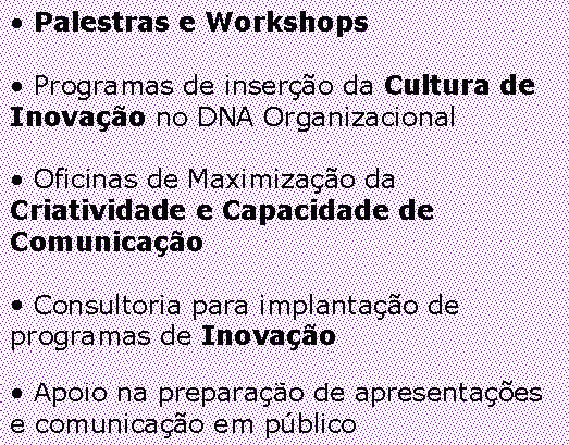  Palestras e Workshops


 Programas de inserção da Cultura de Inovação no DNA Organizacional


 Oficinas de Maximização da Criatividade e Capacidade de Comunicação


 Consultoria para implantação de programas de Inovação Organizacional


 Apoio na preparação de apresentações e comunicação em público