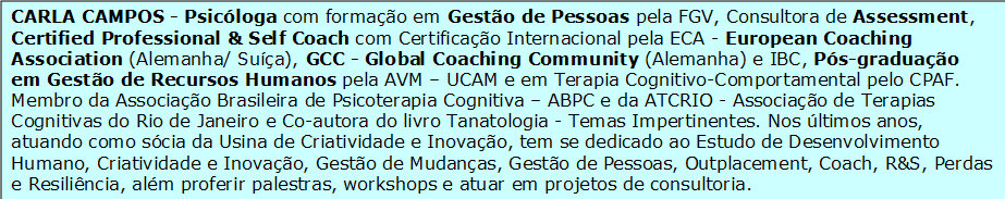 


                    CARLA CAMPOS - Psicóloga com formação em Gestão de Pessoas pela FGV, Consultora de Assessment, Certified Professional & Self Coach com Certificação Internacional pela ECA - European Coaching Association (Alemanha/ Suíça), GCC - Global Coaching Community (Alemanha) e IBC, Pós-graduação em Gestão de Recursos Humanos pela AVM – UCAM e em Terapia Cognitivo-Comportamental pelo CPAF. Membro da Associação Brasileira de Psicoterapia Cognitiva – ABPC e da ATCRIO - Associação de Terapias Cognitivas do Rio de Janeiro e Co-autora do livro Tanatologia - Temas Impertinentes. Nos últimos anos, atuando como sócia da Usina de Criatividade e Inovação, tem se dedicado ao Estudo de Desenvolvimento Humano, Criatividade e Inovação, Gestão de Mudanças, Gestão de Pessoas, Outplacement, Coach, R&S, Perdas e Resiliência, além proferir palestras, workshops e atuar em projetos de consultoria.


                    