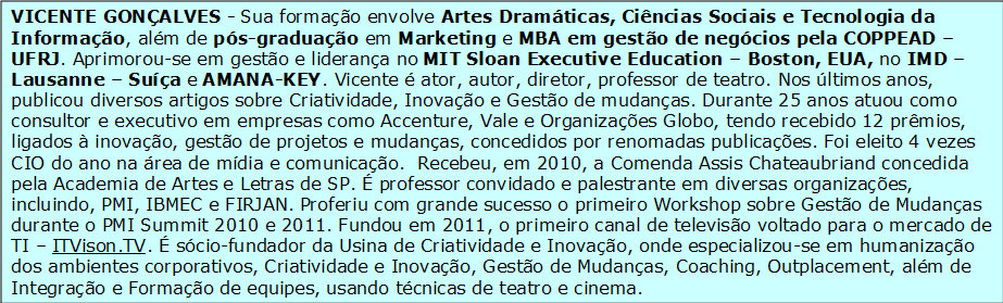 


                    VICENTE GONÇALVES - Sua formação envolve Artes Dramáticas, Ciências Sociais e Tecnologia da Informação, além de pós-graduação em Marketing e MBA em gestão de negócios pela COPPEAD – UFRJ. Aprimorou-se em gestão e liderança no MIT Sloan Executive Education – Boston, EUA, no IMD – Lausanne – Suíça e AMANA-KEY. Vicente é ator, autor, diretor, professor de teatro. Nos últimos anos, publicou diversos artigos sobre Criatividade, Inovação e Gestão de mudanças. Durante 25 anos atuou como consultor e executivo em empresas como Accenture, Vale e Organizações Globo, tendo recebido 12 prêmios, ligados à inovação, gestão de projetos e mudanças, concedidos por renomadas publicações. Foi eleito 4 vezes CIO do ano na área de mídia e comunicação.  Recebeu, em 2010, a Comenda Assis Chateaubriand concedida pela Academia de Artes e Letras de SP. É professor convidado e palestrante em diversas organizações, incluindo, PMI, IBMEC e FIRJAN. Proferiu com grande sucesso o primeiro Workshop sobre Gestão de Mudanças durante o PMI Summit 2010 e 2011. Fundou em 2011, o primeiro canal de televisão voltado para o mercado de TI – ITVison.TV. É sócio-fundador da Usina de Criatividade e Inovação, onde especializou-se em humanização dos ambientes corporativos, Criatividade e Inovação, Gestão de Mudanças, Coaching, Outplacement, além de Integração e Formação de equipes, usando técnicas de teatro e cinema.


                    